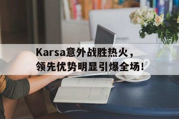 Karsa意外战胜热火，领先优势明显引爆全场！的简单介绍